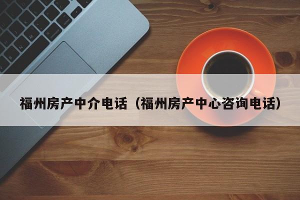 福州房产中介电话（福州房产中心咨询电话）