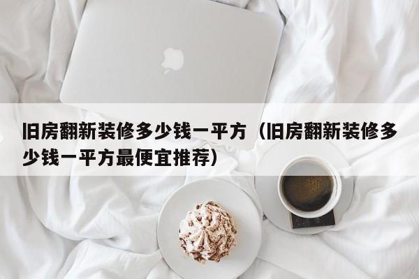 旧房翻新装修多少钱一平方（旧房翻新装修多少钱一平方最便宜推荐）