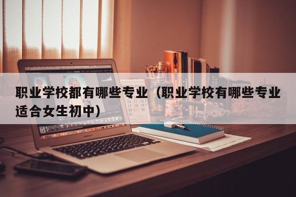 职业学校都有哪些专业（职业学校有哪些专业适合女生初中）