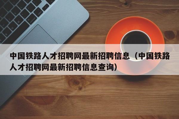 中国铁路人才招聘网最新招聘信息(中国铁路人才招聘网最新招聘信息查询)