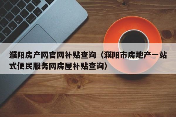 濮阳房产网官网补贴查询（濮阳市房地产一站式便民服务网房屋补贴查询）