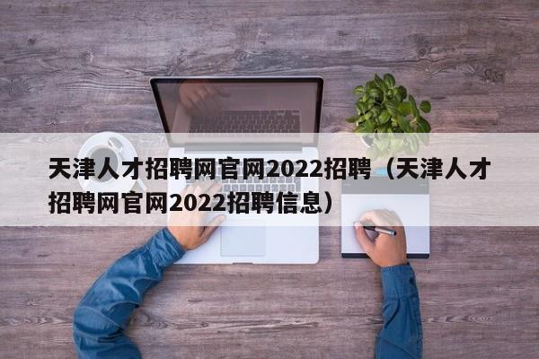 天津人才招聘网官网2022招聘(天津人才招聘网官网2022招聘信息)