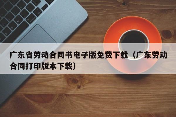 广东省劳动合同书电子版免费下载(广东劳动合同打印版本下载)