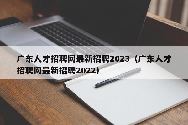 广东人才招聘网最新招聘2023(广东人才招聘网最新招聘2022)