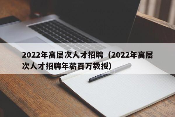 2022年高层次人才招聘(2022年高层次人才招聘年薪百万教授)