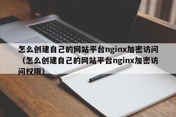 怎么创建自己的网站平台nginx加密访问(怎么创建自己的网站平台nginx加密访问权限)