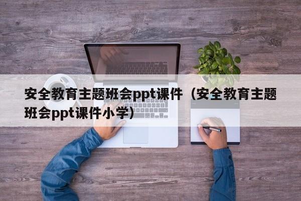 安全教育主题班会ppt课件(安全教育主题班会ppt课件小学)