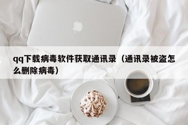 qq下载病毒软件获取通讯录(通讯录被盗怎么删除病毒)