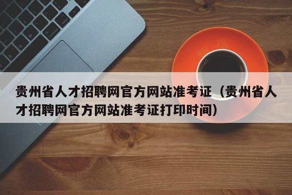 贵州省人才招聘网官方网站准考证(贵州省人才招聘网官方网站准考证打印时间)