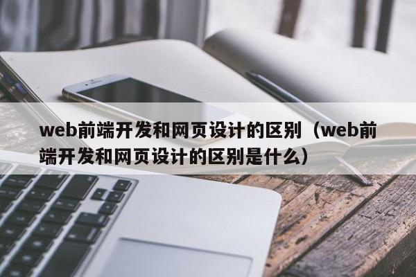 web前端开发和网页设计的区别(web前端开发和网页设计的区别是什么)