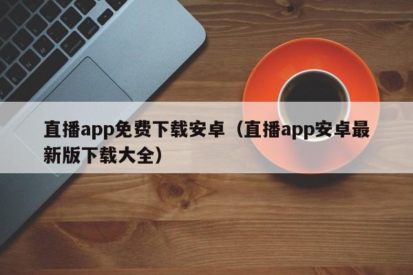直播app免费下载安卓(直播app安卓最新版下载大全)