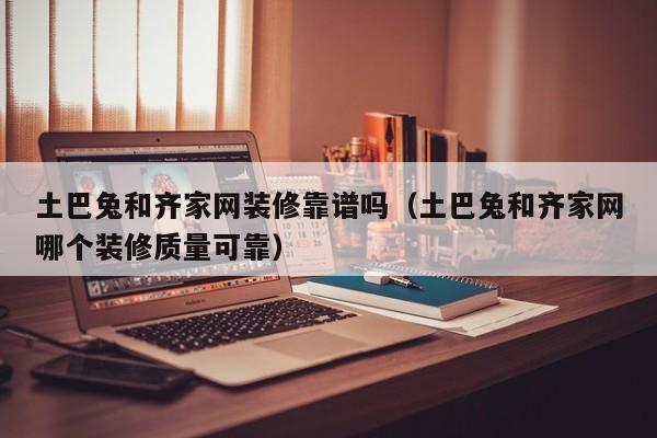 土巴兔和齐家网装修靠谱吗(土巴兔和齐家网哪个装修质量可靠)
