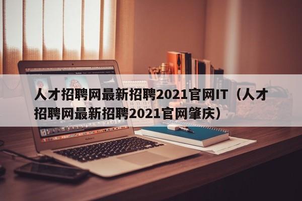 人才招聘网最新招聘2021官网IT(人才招聘网最新招聘2021官网肇庆)