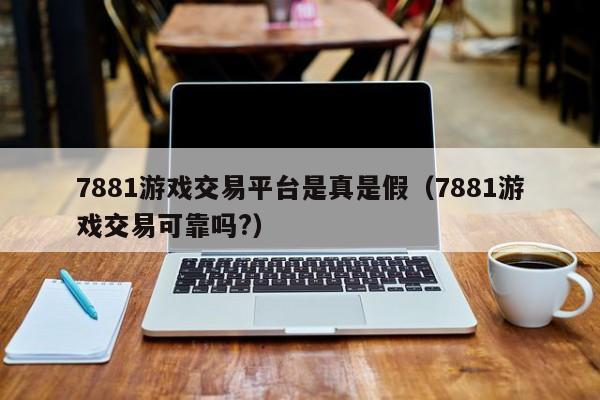 7881游戏交易平台是真是假(7881游戏交易可靠吗?)
