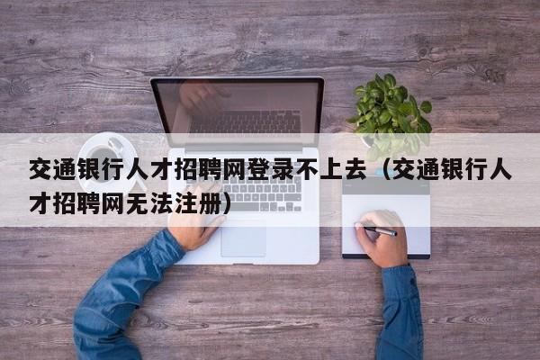 交通银行人才招聘网登录不上去(交通银行人才招聘网无法注册)