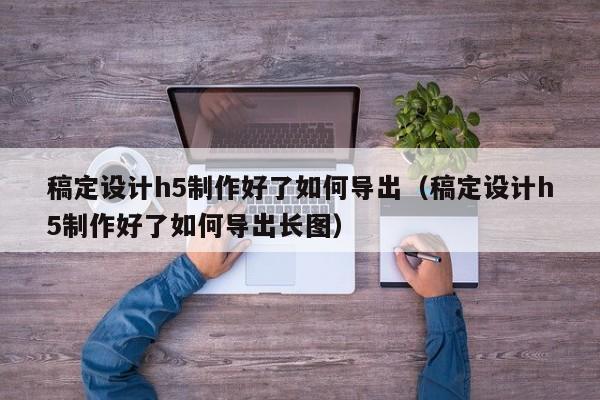 稿定设计h5制作好了如何导出(稿定设计h5制作好了如何导出长图)