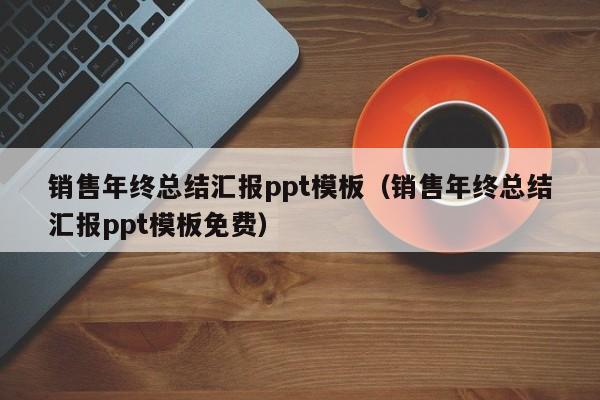 销售年终总结汇报ppt模板(销售年终总结汇报ppt模板免费)