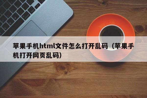 苹果手机html文件怎么打开乱码（苹果手机打开网页乱码）