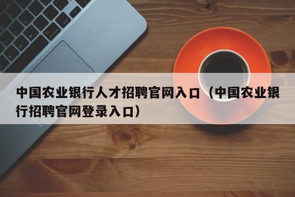 中国农业银行人才招聘官网入口（中国农业银行招聘官网登录入口）