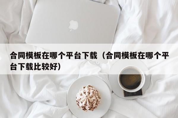 合同模板在哪个平台下载(合同模板在哪个平台下载比较好)