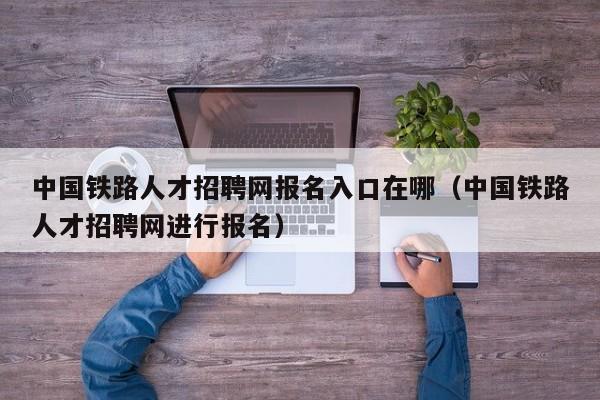 中国铁路人才招聘网报名入口在哪(中国铁路人才招聘网进行报名)