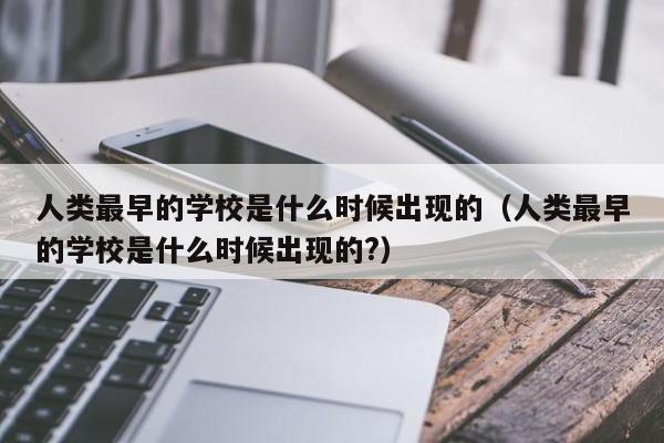 人类最早的学校是什么时候出现的(人类最早的学校是什么时候出现的?)