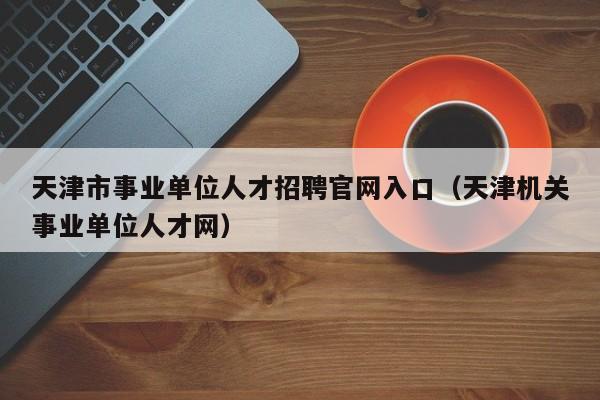 天津市事业单位人才招聘官网入口(天津机关事业单位人才网)