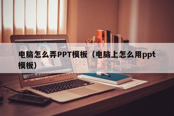 电脑怎么弄PPT模板(电脑上怎么用ppt模板)