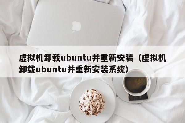 虚拟机卸载ubuntu并重新安装(虚拟机卸载ubuntu并重新安装系统)