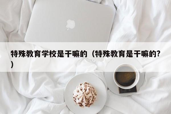 特殊教育学校是干嘛的(特殊教育是干嘛的?)