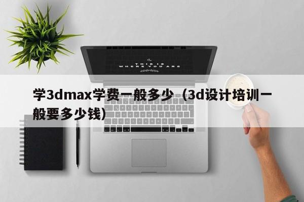 学3dmax学费一般多少(3d设计培训一般要多少钱)