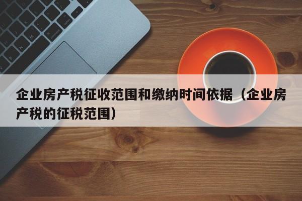企业房产税征收范围和缴纳时间依据(企业房产税的征税范围)