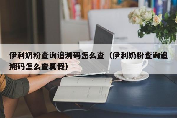 伊利奶粉查询追溯码怎么查(伊利奶粉查询追溯码怎么查真假)
