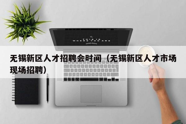 无锡新区人才招聘会时间（无锡新区人才市场现场招聘）