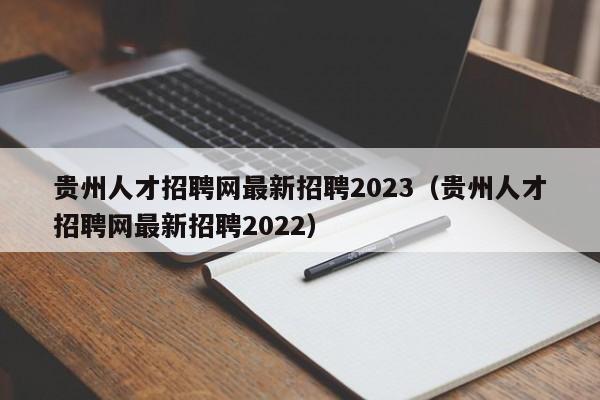 贵州人才招聘网最新招聘2023(贵州人才招聘网最新招聘2022)