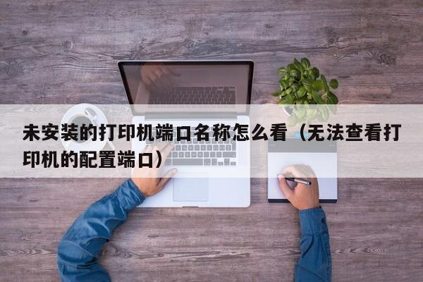 未安装的打印机端口名称怎么看（无法查看打印机的配置端口）