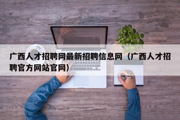广西人才招聘网最新招聘信息网（广西人才招聘官方网站官网）