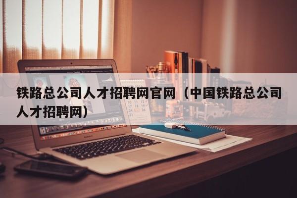 铁路总公司人才招聘网官网(中国铁路总公司人才招聘网)