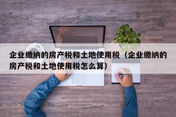 企业缴纳的房产税和土地使用税（企业缴纳的房产税和土地使用税怎么算）