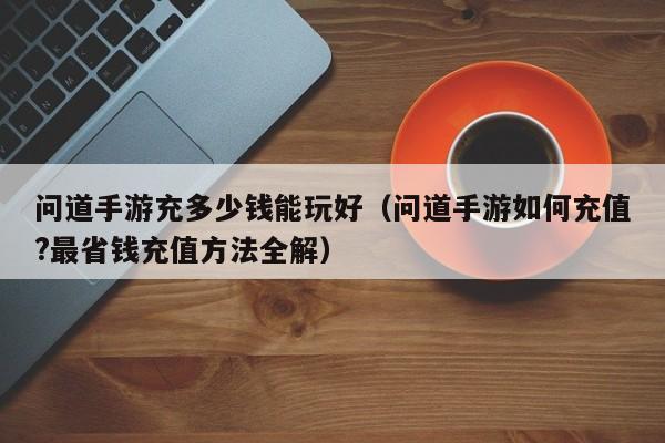 问道手游充多少钱能玩好(问道手游如何充值?最省钱充值方法全解)