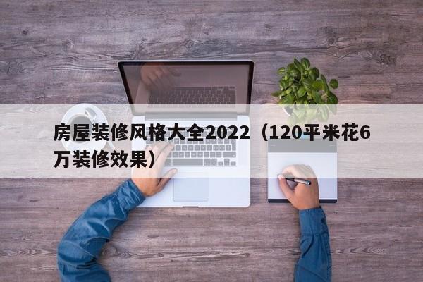 房屋装修风格大全2022(120平米花6万装修效果)
