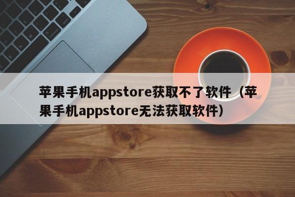 苹果手机appstore获取不了软件(苹果手机appstore无法获取软件)