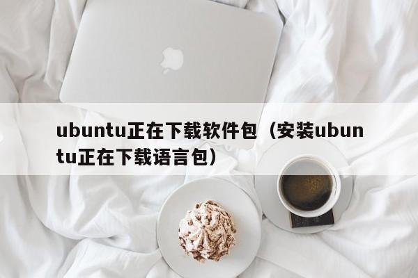 ubuntu正在下载软件包(安装ubuntu正在下载语言包)
