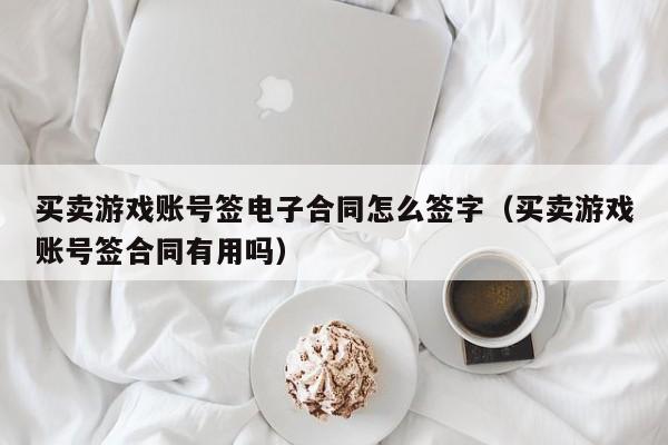 买卖游戏账号签电子合同怎么签字(买卖游戏账号签合同有用吗)