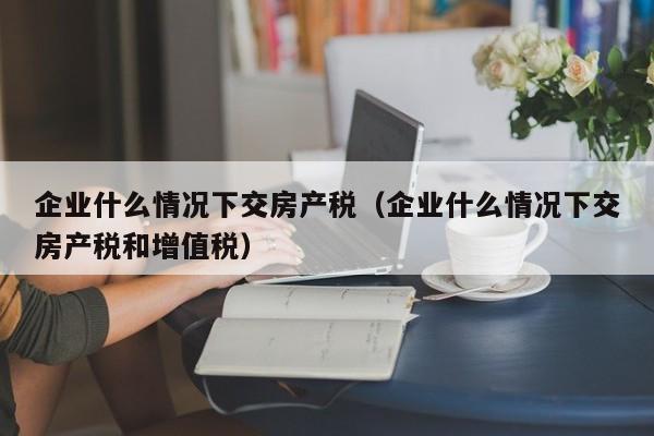 企业什么情况下交房产税(企业什么情况下交房产税和增值税)