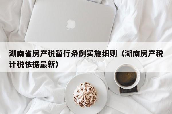 湖南省房产税暂行条例实施细则(湖南房产税计税依据最新)