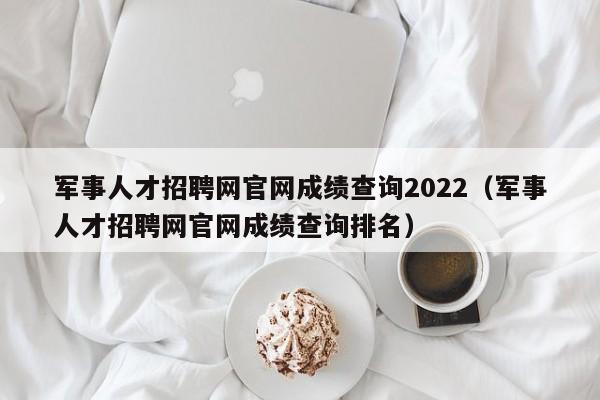 军事人才招聘网官网成绩查询2022(军事人才招聘网官网成绩查询排名)