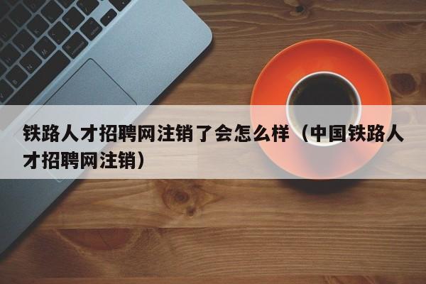 铁路人才招聘网注销了会怎么样(中国铁路人才招聘网注销)