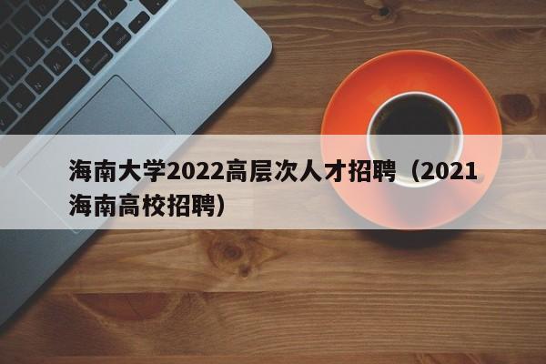 海南大学2022高层次人才招聘（2021海南高校招聘）