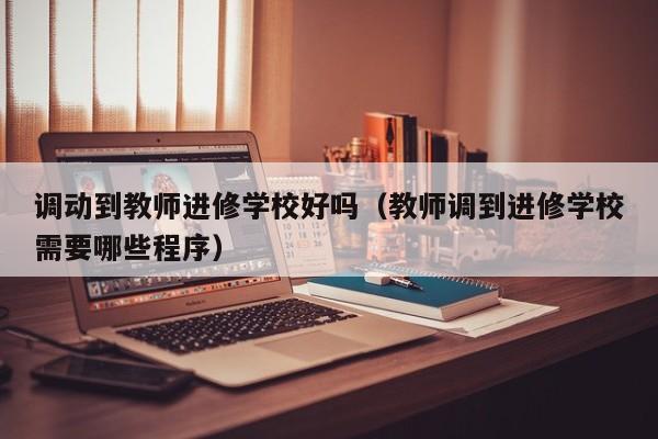 调动到教师进修学校好吗（教师调到进修学校需要哪些程序）